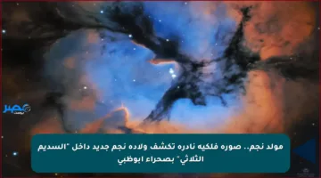 مولد نجم.. صورة فلكية نادرة تكشف ولادة نجم جديد داخل “السديم الثلاثي” بصحراء أبوظبي